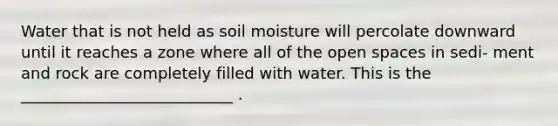 Water that is not held as soil moisture will percolate downward until it reaches a zone where all of the open spaces in sedi- ment and rock are completely filled with water. This is the ___________________________ .