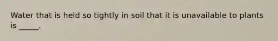 Water that is held so tightly in soil that it is unavailable to plants is _____.