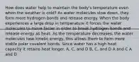 How does water help to maintain the body's temperature even when the weather is cold? As water molecules slow down, they form more hydrogen bonds and release energy. When the body experiences a large drop in temperature it forces the water molecules to move faster in order to break hydrogen bonds and release energy as heat. As the temperature decreases, the water molecules lose kinetic energy, this allows them to form more stable polar covalent bonds. Since water has a high heat capacity it retains heat longer. A, C, and D B, C, and D A and C A and D