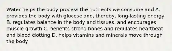 Water helps the body process the nutrients we consume and A. provides the body with glucose and, thereby, long-lasting energy B. regulates balance in the body and tissues, and encourages muscle growth C. benefits strong bones and regulates heartbeat and blood clotting D. helps vitamins and minerals move through the body