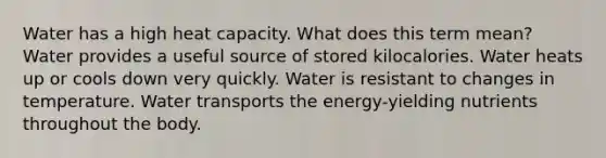 Water has a high heat capacity. What does this term mean? Water provides a useful source of stored kilocalories. Water heats up or cools down very quickly. Water is resistant to changes in temperature. Water transports the energy-yielding nutrients throughout the body.