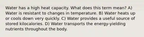 Water has a high heat capacity. What does this term mean? A) Water is resistant to changes in temperature. B) Water heats up or cools down very quickly. C) Water provides a useful source of stored kilocalories. D) Water transports the energy-yielding nutrients throughout the body.