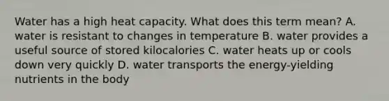 Water has a high heat capacity. What does this term mean? A. water is resistant to changes in temperature B. water provides a useful source of stored kilocalories C. water heats up or cools down very quickly D. water transports the energy-yielding nutrients in the body