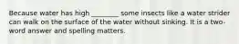 Because water has high ________ some insects like a water strider can walk on the surface of the water without sinking. It is a two-word answer and spelling matters.