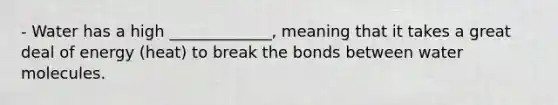 - Water has a high _____________, meaning that it takes a great deal of energy (heat) to break the bonds between water molecules.