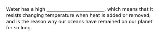 Water has a high _________________________, which means that it resists changing temperature when heat is added or removed, and is the reason why our oceans have remained on our planet for so long.