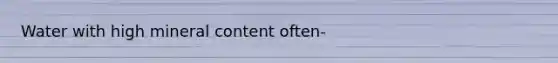 Water with high mineral content often-