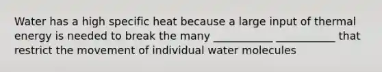 Water has a high specific heat because a large input of thermal energy is needed to break the many ___________ ___________ that restrict the movement of individual water molecules