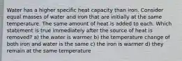 Water has a higher specific heat capacity than iron. Consider equal masses of water and iron that are initially at the same temperature. The same amount of heat is added to each. Which statement is true immediately after the source of heat is removed? a) the water is warmer b) the temperature change of both iron and water is the same c) the iron is warmer d) they remain at the same temperature