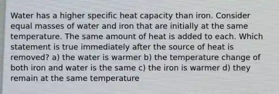 Water has a higher specific heat capacity than iron. Consider equal masses of water and iron that are initially at the same temperature. The same amount of heat is added to each. Which statement is true immediately after the source of heat is removed? a) the water is warmer b) the temperature change of both iron and water is the same c) the iron is warmer d) they remain at the same temperature