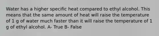 Water has a higher specific heat compared to ethyl alcohol. This means that the same amount of heat will raise the temperature of 1 g of water much faster than it will raise the temperature of 1 g of ethyl alcohol. A- True B- False