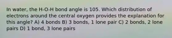 In water, the H-O-H bond angle is 105. Which distribution of electrons around the central oxygen provides the explanation for this angle? A) 4 bonds B) 3 bonds, 1 lone pair C) 2 bonds, 2 lone pairs D) 1 bond, 3 lone pairs