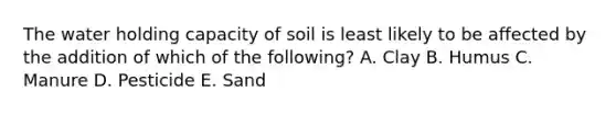 The water holding capacity of soil is least likely to be affected by the addition of which of the following? A. Clay B. Humus C. Manure D. Pesticide E. Sand