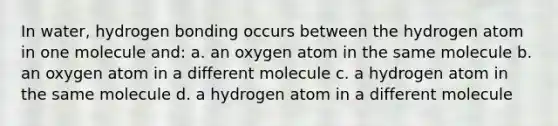 In water, hydrogen bonding occurs between the hydrogen atom in one molecule and: a. an oxygen atom in the same molecule b. an oxygen atom in a different molecule c. a hydrogen atom in the same molecule d. a hydrogen atom in a different molecule