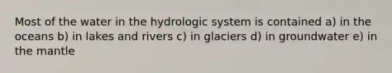 Most of the water in the hydrologic system is contained a) in the oceans b) in lakes and rivers c) in glaciers d) in groundwater e) in <a href='https://www.questionai.com/knowledge/kHR4HOnNY8-the-mantle' class='anchor-knowledge'>the mantle</a>