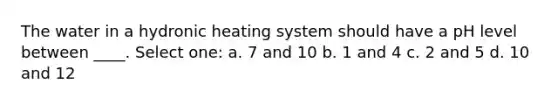 The water in a hydronic heating system should have a pH level between ____. Select one: a. 7 and 10 b. 1 and 4 c. 2 and 5 d. 10 and 12