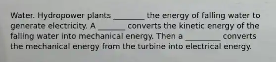 Water. Hydropower plants ________ the energy of falling water to generate electricity. A _______ converts the kinetic energy of the falling water into mechanical energy. Then a _________ converts the mechanical energy from the turbine into electrical energy.