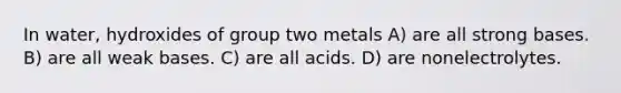 In water, hydroxides of group two metals A) are all strong bases. B) are all weak bases. C) are all acids. D) are nonelectrolytes.