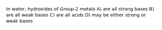 In water, hydroxides of Group-2 metals A) are all strong bases B) are all weak bases C) are all acids D) may be either strong or weak bases