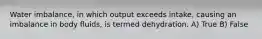 Water imbalance, in which output exceeds intake, causing an imbalance in body fluids, is termed dehydration. A) True B) False