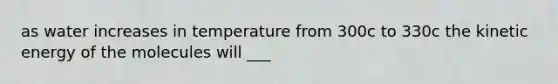 as water increases in temperature from 300c to 330c the kinetic energy of the molecules will ___