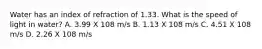 Water has an index of refraction of 1.33. What is the speed of light in water? A. 3.99 X 108 m/s B. 1.13 X 108 m/s C. 4.51 X 108 m/s D. 2.26 X 108 m/s