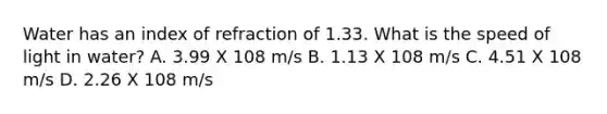 Water has an index of refraction of 1.33. What is the speed of light in water? A. 3.99 X 108 m/s B. 1.13 X 108 m/s C. 4.51 X 108 m/s D. 2.26 X 108 m/s