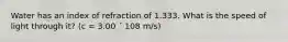 Water has an index of refraction of 1.333. What is the speed of light through it? (c = 3.00 ´ 108 m/s)