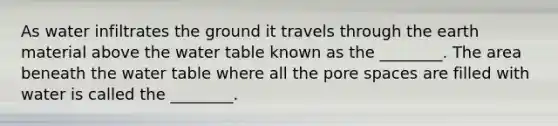 As water infiltrates the ground it travels through the earth material above the water table known as the ________. The area beneath the water table where all the pore spaces are filled with water is called the ________.