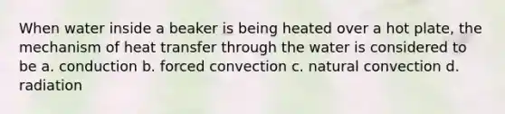 When water inside a beaker is being heated over a hot plate, the mechanism of heat transfer through the water is considered to be a. conduction b. forced convection c. natural convection d. radiation