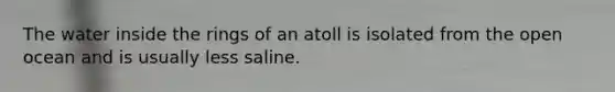 The water inside the rings of an atoll is isolated from the open ocean and is usually less saline.