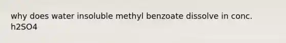 why does water insoluble methyl benzoate dissolve in conc. h2SO4