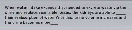 When water intake exceeds that needed to excrete waste via the urine and replace insensible losses, the kidneys are able to _____ their reabsorption of water.With this, urine volume increases and the urine becomes more____