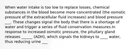 When water intake is too low to replace losses, chemical substances in the blood become more concentrated (the osmotic pressure of the extracellular fluid increases) and blood pressure ___. These changes signal the body that there is a shortage of water and trigger a series of fluid conservation measures.In response to increased osmotic pressure, the pituitary gland releases ______ (ADH), which signals the kidneys to ____ water, thus reducing urine ___