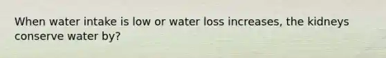 When water intake is low or water loss increases, the kidneys conserve water by?