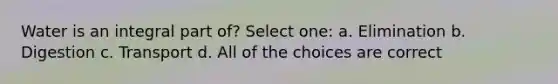 Water is an integral part of? Select one: a. Elimination b. Digestion c. Transport d. All of the choices are correct