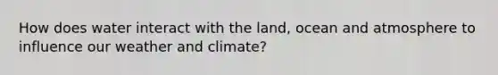 How does water interact with the land, ocean and atmosphere to influence our weather and climate?