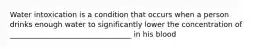 Water intoxication is a condition that occurs when a person drinks enough water to significantly lower the concentration of _________________________________ in his blood