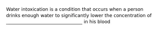 Water intoxication is a condition that occurs when a person drinks enough water to significantly lower the concentration of _________________________________ in his blood