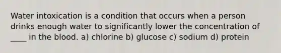 Water intoxication is a condition that occurs when a person drinks enough water to significantly lower the concentration of ____ in <a href='https://www.questionai.com/knowledge/k7oXMfj7lk-the-blood' class='anchor-knowledge'>the blood</a>. a) chlorine b) glucose c) sodium d) protein