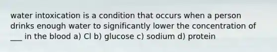 water intoxication is a condition that occurs when a person drinks enough water to significantly lower the concentration of ___ in the blood a) Cl b) glucose c) sodium d) protein