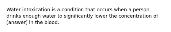 Water intoxication is a condition that occurs when a person drinks enough water to significantly lower the concentration of [answer] in the blood.