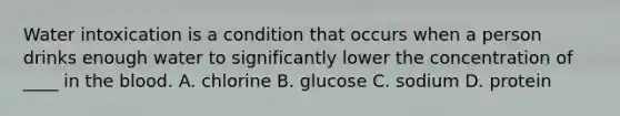 Water intoxication is a condition that occurs when a person drinks enough water to significantly lower the concentration of ____ in <a href='https://www.questionai.com/knowledge/k7oXMfj7lk-the-blood' class='anchor-knowledge'>the blood</a>. A. chlorine B. glucose C. sodium D. protein