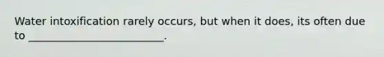 Water intoxification rarely occurs, but when it does, its often due to _________________________.