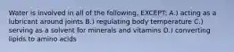 Water is involved in all of the following, EXCEPT: A.) acting as a lubricant around joints B.) regulating body temperature C.) serving as a solvent for minerals and vitamins D.) converting lipids to amino acids