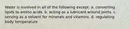 Water is involved in all of the following except: a. converting lipids to amino acids. b. acting as a lubricant around joints. c. serving as a solvent for minerals and vitamins. d. regulating body temperature