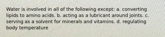 Water is involved in all of the following except: a. converting lipids to amino acids. b. acting as a lubricant around joints. c. serving as a solvent for minerals and vitamins. d. regulating body temperature