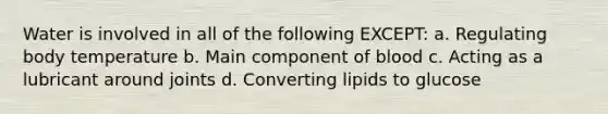 Water is involved in all of the following EXCEPT: a. Regulating body temperature b. Main component of blood c. Acting as a lubricant around joints d. Converting lipids to glucose