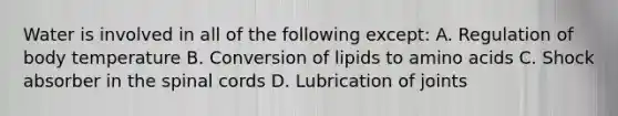 Water is involved in all of the following except: A. Regulation of body temperature B. Conversion of lipids to amino acids C. Shock absorber in the spinal cords D. Lubrication of joints