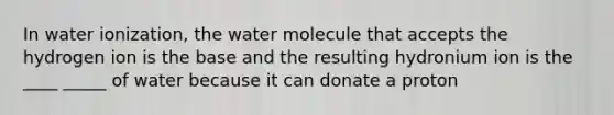 In water ionization, the water molecule that accepts the hydrogen ion is the base and the resulting hydronium ion is the ____ _____ of water because it can donate a proton